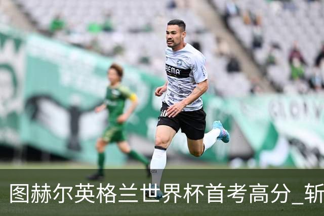 图赫尔英格兰世界杯首考高分 斩获7次绝佳机会22射11正