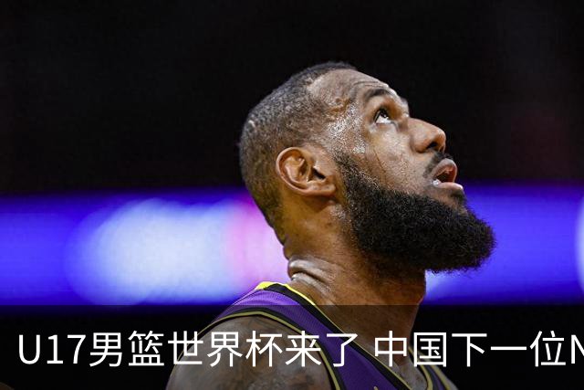 U17男篮世界杯来了 中国下一位NBA球员或就在其中